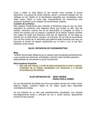 Crear y editar un blog básico es tan sencillo como acceder al correo
electrónico. Las ganas de contar historias, opinar y conversar estaban ahí, los
weblogs se han erigido en la herramienta asequible que necesitaban todas
estas voces. Hacer un buen blog comprendiendo los mecanismos que
subyacen al género ya es cuestión de conocimiento y talento.
Cuestión de confianza
Otro aspecto fundamental para entender el fenómeno blog es que se crean
relaciones de confianza. Hay aspectos éticos que inciden en ello: citar las
fuentes, reconocer cuando uno se ha equivocado al corregirle un lector e
indicar los cambios que se realicen a posteriori de la edición original; también
hay rasgos de estilo que favorecen este tipo de relaciones, en los blogs se
escribe con un estilo directo, cercano, se conversa. No se trata de encontrarse
con una fría crónica de un articulista que preferiría estar haciendo otra cosa, es
escuchar la opinión de alguien apasionado por un tema y con el que llevo
hablando varios meses.

                 BLOG: DEFINICION DE PUROMARKETING

Blog
También denominado (Bitácora) es un espacio web actualizado periódicamente
y que muestra las opiniones, actividades o escritos sobre temática general o
especializada de una persona o grupo de personas.

Real Academia Española
  1. Sitio web que incluye, a modo de diario personal de su autor o autores,
      contenidos de su interés, actualizados con frecuencia y a menudo
      comentados por los lectores.


                  BLOG DEFINICION DE:         NEIDY MUÑOZ
                                              DIANA PAOLA GOMEZ

Es una Herramienta de trabajo que sirve para digitar escritos por medio virtual,
bitácora Digital, cuaderno digital es de mayor ayuda para desarrollar
Actividades de trabajo.

Es una bitácora en un sitio web periódicamente actualizado, que recopila
tecnológicamente textos o artículos de uno o varios autores, apareciendo
primero el más reciente.
 