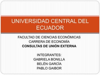 FACULTAD DE CIENCIAS ECONÓMICAS
CARRERA DE ECONOMÍA
CONSULTAS DE UNIÓN EXTERNA
INTEGRANTES:
GABRIELA BONILLA
BELÉN GARCÍA
PABLO GAIBOR
UNIVERSIDAD CENTRAL DEL
ECUADOR
 