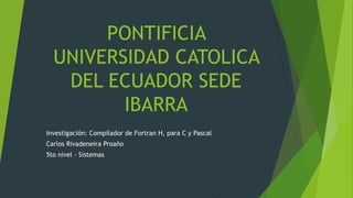 Investigación: Compilador de Fortran H, para C y Pascal
Carlos Rivadeneira Proaño
5to nivel - Sistemas
PONTIFICIA
UNIVERSIDAD CATOLICA
DEL ECUADOR SEDE
IBARRA
 
