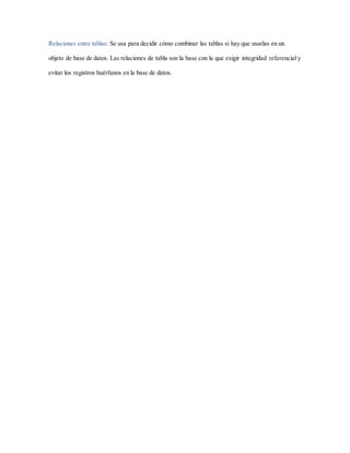 Relaciones entre tablas: Se usa para decidir cómo combinar las tablas si hay que usarlas en un
objeto de base de datos. Las relaciones de tabla son la base con la que exigir integridad referencial y
evitar los registros huérfanos en la base de datos.
 