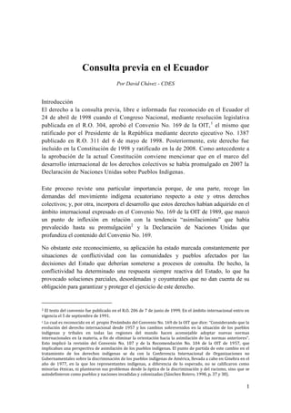 Consulta previa en el Ecuador
                                        Por David Chávez - CDES


Introducción
El derecho a la consulta previa, libre e informada fue reconocido en el Ecuador el
24 de abril de 1998 cuando el Congreso Nacional, mediante resolución legislativa
publicada en el R.O. 304, aprobó el Convenio No. 169 de la OIT, 1 el mismo que
ratificado por el Presidente de la República mediante decreto ejecutivo No. 1387
publicado en R.O. 311 del 6 de mayo de 1998. Posteriormente, este derecho fue
incluido en la Constitución de 1998 y ratificado en la de 2008. Como antecedente a
la aprobación de la actual Constitución conviene mencionar que en el marco del
desarrollo internacional de los derechos colectivos se había promulgado en 2007 la
Declaración de Naciones Unidas sobre Pueblos Indígenas.

Este proceso reviste una particular importancia porque, de una parte, recoge las
demandas del movimiento indígena ecuatoriano respecto a este y otros derechos
colectivos; y, por otra, incorpora el desarrollo que estos derechos habían adquirido en el
ámbito internacional expresado en el Convenio No. 169 de la OIT de 1989, que marcó
un punto de inflexión en relación con la tendencia “asimilacionista” que había
prevalecido hasta su promulgación2 y la Declaración de Naciones Unidas que
profundiza el contenido del Convenio No. 169.

No obstante este reconocimiento, su aplicación ha estado marcada constantemente por
situaciones de conflictividad con las comunidades y pueblos afectados por las
decisiones del Estado que deberían someterse a procesos de consulta. De hecho, la
conflictividad ha determinado una respuesta siempre reactiva del Estado, lo que ha
provocado soluciones parciales, desordenadas y coyunturales que no dan cuenta de su
obligación para garantizar y proteger el ejercicio de este derecho.


1 El texto del convenio fue publicado en el R.O. 206 de 7 de junio de 1999. En el ámbito internacional entro en
vigencia el 5 de septiembre de 1991.
2 Lo cual es reconocido en el propio Preámbulo del Convenio No. 169 de la OIT que dice: “Considerando que la
evolución del derecho internacional desde 1957 y los cambios sobrevenidos en la situación de los pueblos
indígenas y tribales en todas las regiones del mundo hacen aconsejable adoptar nuevas normas
internacionales en la materia, a fin de eliminar la orientación hacia la asimilación de las normas anteriores”.
Esto implicó la revisión del Convenio No. 107 y de la Recomendación No. 104 de la OIT de 1957, que
implicaban una perspectiva de asimilación de los pueblos indígenas. El punto de partida de este cambio en el
tratamiento de los derechos indígenas se da con la Conferencia Internacional de Organizaciones no
Gubernamentales sobre la discriminación de los pueblos indígenas de América, llevada a cabo en Ginebra en el
año de 1977, en la que los representantes indígenas, a diferencia de lo esperado, no se calificaron como
minorías étnicas, ni plantearon sus problemas desde la óptica de la discriminación y del racismo, sino que se
autodefinieron como pueblos y naciones invadidas y colonizadas (Sánchez Botero, 1998, p. 37 y 38).

                                                                                                             1
 