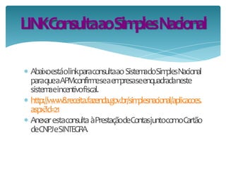  AbaixoestáolinkparaconsultaaoSistemadoSimplesNacional
paraqueaAPMconfirmeseaempresaseenquadradaneste
sistemaeincentivofiscal.
 http://www8.receita.fazenda.gov.br/simplesnacional/aplicacoes.
aspx?id=21
 AnexarestaconsultaàPrestaçãodeContasjuntocomoCartão
deCNPJeSINTEGRA.
LINKConsultaaoSimplesNacional
 