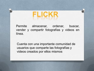 flickr Permite almacenar, ordenar, buscar, vender y compartir fotografías y videos en línea. Cuenta con una importante comunidad de usuarios que comparte las fotografías y videos creados por ellos mismos 