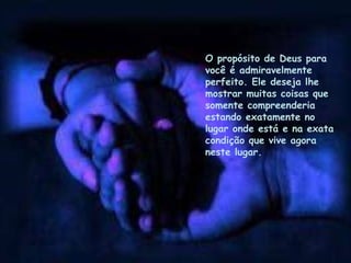 O propósito de Deus para
você é admiravelmente
perfeito. Ele deseja lhe
mostrar muitas coisas que
somente compreenderia
estando exatamente no
lugar onde está e na exata
condição que vive agora
neste lugar.
 