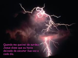 Quando me queixei de surdez,
Jesus disse que eu havia
deixado de escutar Sua voz a
cada dia.
 