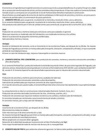 CEMENTO
El cementoesel ingredienteprincipal delconcretoylasustanciaque ledasupropiedadadhesiva.Esunpolvofinogrisresultado
de un procesode transformaciónde calizasyarcillassometidasaaltastemperaturas.El tipomásusadoesel cementoPortland,
llamado así por su semejanza con una piedra de la isla de Portland (Gran Bretaña) empleada en construcción.
Desarrollamosunaampliagama de cementosde óptimacalidadpara la fabricaciónde concretos y morteros, así como para la
industria de prefabricados y la cementación de pozos petroleros.
1. CEMENTO TIPO UG: para uso general, resultante de la molienda y mezcla de clinker, yeso y adiciones.
Es un cemento hidráulico para uso general, resultante de la molienda y mezcla de clinker, yeso y adiciones.
Este producto está cubierto por el sello de calidad Icontec para cemento de uso general de la norma NTC 121 (V. 2014).
Usos
Producción de concretos y morteros tanto para estructuras como para acabados en general.
Obras que requieran un moderado calor de hidratación y una moderada resistencia a los sulfatos.
Ideal en la producción de pequeños elementos prefabricados.
Apto para obras marinas y masivas.
Ventajas
Durante la hidratación del cemento, se da un incremento en las resistencias finales, aún después de los 28 días. Da mejores
tiemposde fraguadoque permitenunmanejoadecuado(transporte,colocación,compactaciónyafinado),sinque se presente
pérdida de movilidad prematura.
Al tener un calor de hidratación bajo, mejoras el desempeño en concretos masivos.
2. CEMENTO ESPECIAL TIPO CONCRETERA: para producción de concretos, morteros y concretos estructurales sometidos a
altos desempeños.
Es un cementoPortlandTipoI,producidomediante lamoliendaconjuntade clínker,de yesocomoreguladorde fraguado,yde
adicionesactivas.Este productoestáamparadoporel sellode conformidadIcontecNTC121/321 y por calidaddeclaradaC10 T
05, versión 4. El Cemento Especial ha sido desarrollado especialmente para la industria del concreto industrializado.
Usos
Producción de concretos y morteros para estructuras y acabados de todo tipo.
Producción de concretos estructurales sometidos a altos desempeños.
Fabricación de prefabricados que requieran concretos de altas especificaciones.
En el casode concretospre ypostensados,el cementoARIpermitecortarotensionarmásrápidamente,loque optimizatiempos
y costos.
Su comportamiento es ideal en construcciones industrializadas (Outinord, Contech, Forza, etc.).
Producción de concretos deslizados (construcción de silos, chimeneas, puentes, etc.).
Producción de concretos que requieran mediana resistencia a los sulfatos y mediano calor de hidratación.
En concretos lanzados por vía húmeda o seca (revestimiento de taludes y túneles).
En concretos masivos, por su bajo calor de hidratación.
Ventajas
Incremento de la resistencia final, aun después de los 28 días.
Alta resistencia a todas las edades.
Color más claro que el de otros cementos de su tipo.
Da mejorestiemposde fraguadoque permitenunmanejoadecuado(transporte,colocación,compactaciónyafinado),sinque
se presente pérdida de movilidad prematura.
Menor propensión a la reacción álkali-agregado.
Reducción de la debilidad causada por la presencia de cal libre (Portlandita) y de MgO
Tiene mayor durabilidad derivada de mezclas más densas y de su manejabilidad.
3. CEMENTO HOLCIM TIPO V: para ambientes altamente agresivos. Se fabrica sobre pedidos especiales de clientes.
 