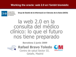 Rafael Bravo Toledo Centro de salud Sector III.  Getafe, Madrid la web 2.0 en la consulta del médico clínico: lo que el futuro nos tiene preparado   Barcelona 2 junio 2009      Working the oracle: web 2.0 en l'àmbit biomèdic Grup de Gestió de la Informació en Ciències de la Salut (GICS)   