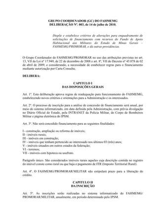GRUPO COORDENADOR (GC) DO FAHMEMG
                    DELIBERAÇÃO Nº. 003, de 14 de julho de 2010.


                       Dispõe e estabelece critérios de alterações para enquadramento de
                       solicitações de financiamento com recursos do Fundo de Apoio
                       Habitacional aos Militares do Estado de Minas Gerais –
                       FAHMEMG/PROMORAR, e dá outras providências.


O Grupo Coordenador do FAHMEMG/PROMORAR no uso das atribuições previstas no art.
13, VII da Lei nº 17.949, de 22 de dezembro de 2008 e art. 8º, VII do Decreto nº 45.078 de 02
de abril de 2009, e considerando, a necessidade de estabelecer regras para o financiamento
mediante autorização por Carta Consulta;

DELIBERA:

                                    CAPITULO I
                              DAS DISPOSIÇÕES GERAIS

Art. 1º. Esta deliberação aprova regras de readequação para funcionamento do FAHMEMG,
estabelecendo novos critérios e orientações para a Administração e os interessados.

Art. 2º. O processo de inscrição para a análise de concessão de financiamento será anual, por
meio do sistema informatizado, em data definida pela Administração, com prévia divulgação
no Diário Oficial do Estado, pela INTRANET da Polícia Militar, do Corpo de Bombeiros
Militar e página eletrônica do IPSM.

Art. 3º. Não será concedido financiamento para as seguintes finalidades:

I - construção, ampliação ou reforma de imóveis;
II - imóveis rurais;
III - imóveis em construção;
IV - imóveis que tenham pertencido ao interessado nos últimos 03 (três) anos;
V - imóveis situados em outros estados da federação;
VI - terrenos;
VII - imóveis com hipoteca ou usufruto.

Parágrafo único. São considerados imóveis rurais aqueles cuja descrição contida no registro
do imóvel conste como rural ou que haja o pagamento de ITR (Imposto Territorial Rural).

Art. 4º. O FAHMEMG/PROMORAR/MILITAR não estipulará prazo para a liberação do
crédito.

                                      CAPITULO II
                                     DA INSCRIÇÃO

Art. 5º. As inscrições serão realizadas no sistema informatizado do FAHMEMG/
PROMORAR/MILITAR, anualmente, em período determinado pelo IPSM.
 
