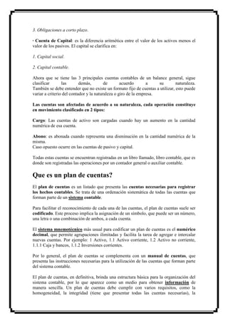 3. Obligaciones a corto plazo.

· Cuenta de Capital: es la diferencia aritmética entre el valor de los activos menos el
valor de los pasivos. El capital se clarifica en:

1. Capital social.

2. Capital contable.

Ahora que se tiene las 3 principales cuentas contables de un balance general, sigue
clasificar       las       demás,        de       acuerdo       a    su       naturaleza.
También se debe entender que no existe un formato fijo de cuentas a utilizar, esto puede
variar a criterio del contador y la naturaleza o giro de la empresa.

Las cuentas son afectadas de acuerdo a su naturaleza, cada operación constituye
en movimiento clasificado en 2 tipos:

Cargo: Las cuentas de activo son cargadas cuando hay un aumento en la cantidad
numérica de esa cuenta.

Abono: es abonada cuando representa una disminución en la cantidad numérica de la
misma.
Caso opuesto ocurre en las cuentas de pasivo y capital.

Todas estas cuentas se encuentran registradas en un libro llamado, libro contable, que es
donde son registradas las operaciones por un contador general o auxiliar contable.

Que es un plan de cuentas?
El plan de cuentas es un listado que presenta las cuentas necesarias para registrar
los hechos contables. Se trata de una ordenación sistemática de todas las cuentas que
forman parte de un sistema contable.

Para facilitar el reconocimiento de cada una de las cuentas, el plan de cuentas suele ser
codificado. Este proceso implica la asignación de un símbolo, que puede ser un número,
una letra o una combinación de ambos, a cada cuenta.

El sistema mnemotécnico más usual para codificar un plan de cuentas es el numérico
decimal, que permite agrupaciones ilimitadas y facilita la tarea de agregar e intercalar
nuevas cuentas. Por ejemplo: 1 Activo, 1.1 Activo corriente, 1.2 Activo no corriente,
1.1.1 Caja y bancos, 1.1.2 Inversiones corrientes.

Por lo general, el plan de cuentas se complementa con un manual de cuentas, que
presenta las instrucciones necesarias para la utilización de las cuentas que forman parte
del sistema contable.

El plan de cuentas, en definitiva, brinda una estructura básica para la organización del
sistema contable, por lo que aparece como un medio para obtener información de
manera sencilla. Un plan de cuentas debe cumplir con varios requisitos, como la
homogeneidad, la integridad (tiene que presentar todas las cuentas necesarias), la
 