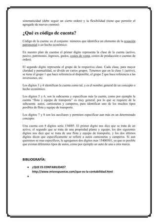 sistematicidad (debe seguir un cierto orden) y la flexibilidad (tiene que permitir el
agregado de nuevas cuentas).

¿Qué es código de cuenta?
Código de la cuenta: es el conjunto números que identifica un elemento de la ecuación
patrimonial o un hecho económico.

En nuestro plan de cuentas el primer digito representa la clase de la cuenta (activo,
pasivo, patrimonio, ingresos, gastos, costos de venta, costos de producción o cuentas de
orden).

El segundo digito representa el grupo de la respectiva clase. Cada clase, para mayor
claridad y puntualidad, se divide en varios grupos. Tenemos que en la clase 1 (activo),
se tiene el grupo 1 que hace referencia al disponible, el grupo 2 que hace referencia a las
inversiones, etc.

Los dígitos 3 y 4 identifican la cuenta como tal, y es el nombre general de un concepto o
hecho económico.

Los dígitos 5 y 6, son la subcuenta y especifican más la cuenta, como por ejemplo la
cuenta “flota y equipo de transporte” es muy general, por lo que se requiere de la
subcuenta autos, camionetas y camperos, para identificar uno de los muchos tipos
posibles de flota y equipo de transporte.

Los dígitos 7 y 8 son los auxiliares y permiten especificar aun más en un determinado
concepto.

Una cuenta con 8 dígitos sería 154005. El primer digito nos dice que se trata de un
activo, el segundo que se trata de una propiedad plante y equipo, los dos siguientes
dígitos nos dice que se trata de una flota y equipo de transporte, y los dos últimos
dígitos dicen que específicamente se refiere a autos camionetas y camperos. Si aun
queremos se mas específicos, le agregamos dos dígitos mas 15400501, ya que es posible
que existan diferentes tipos de autos, como por ejemplo un auto de una u otra marca.



BIBLIOGRAFÍA:

       ¿QUE ES CONTABILIDAD?
       http://www.misrespuestas.com/que-es-la-contabilidad.html
 