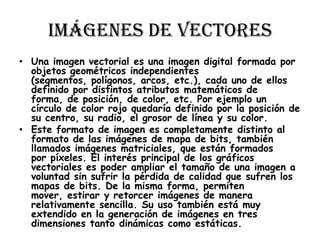 Imágenes de Vectores
• Una imagen vectorial es una imagen digital formada por
  objetos geométricos independientes
  (segmentos, polígonos, arcos, etc.), cada uno de ellos
  definido por distintos atributos matemáticos de
  forma, de posición, de color, etc. Por ejemplo un
  círculo de color rojo quedaría definido por la posición de
  su centro, su radio, el grosor de línea y su color.
• Este formato de imagen es completamente distinto al
  formato de las imágenes de mapa de bits, también
  llamados imágenes matriciales, que están formados
  por píxeles. El interés principal de los gráficos
  vectoriales es poder ampliar el tamaño de una imagen a
  voluntad sin sufrir la pérdida de calidad que sufren los
  mapas de bits. De la misma forma, permiten
  mover, estirar y retorcer imágenes de manera
  relativamente sencilla. Su uso también está muy
  extendido en la generación de imágenes en tres
  dimensiones tanto dinámicas como estáticas.
 