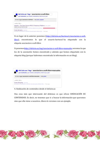 Si en lugar de lo anterior ponemos (http://del.icio.us/kurtsoa1/asociacion-x-soft-
libre), encontramos lo que el usuario kurtsoa1 ha etiquetado con la
etiqueta asociacion-x-soft-libre
Si ponemoshttp://del.icio.us/tag/asociacion-x-soft-libre+manuales veremos lo que
los de la asociación hemos encontrado y además que hemos etiquetado con la
etiqueta blog (porque habremos encontrado la información en un blog).
4. Sindicación de contenidos desde el del.icio.us
Una cosa más que interesante del delicious es que ofrece SINDICACIÓN DE
CONTENIDOS. Es decir, no tenemos que ir a buscar la información que queremos
sino que ella viene a nosotros. Ahora lo veremos con un ejemplo.
 
