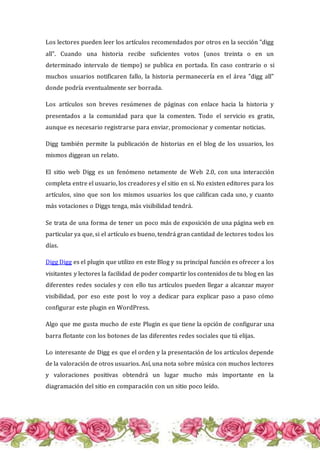 Los lectores pueden leer los artículos recomendados por otros en la sección "digg
all". Cuando una historia recibe suficientes votos (unos treinta o en un
determinado intervalo de tiempo) se publica en portada. En caso contrario o si
muchos usuarios notificaren fallo, la historia permanecería en el área "digg all"
donde podría eventualmente ser borrada.
Los artículos son breves resúmenes de páginas con enlace hacia la historia y
presentados a la comunidad para que la comenten. Todo el servicio es gratis,
aunque es necesario registrarse para enviar, promocionar y comentar noticias.
Digg también permite la publicación de historias en el blog de los usuarios, los
mismos diggean un relato.
El sitio web Digg es un fenómeno netamente de Web 2.0, con una interacción
completa entre el usuario, los creadores y el sitio en sí. No existen editores para los
artículos, sino que son los mismos usuarios los que califican cada uno, y cuanto
más votaciones o Diggs tenga, más visibilidad tendrá.
Se trata de una forma de tener un poco más de exposición de una página web en
particular ya que, si el artículo es bueno, tendrá gran cantidad de lectores todos los
días.
Digg Digg es el plugin que utilizo en este Blog y su principal función es ofrecer a los
visitantes y lectores la facilidad de poder compartir los contenidos de tu blog en las
diferentes redes sociales y con ello tus artículos pueden llegar a alcanzar mayor
visibilidad, por eso este post lo voy a dedicar para explicar paso a paso cómo
configurar este plugin en WordPress.
Algo que me gusta mucho de este Plugin es que tiene la opción de configurar una
barra flotante con los botones de las diferentes redes sociales que tú elijas.
Lo interesante de Digg es que el orden y la presentación de los artículos depende
de la valoración de otros usuarios. Así, una nota sobre música con muchos lectores
y valoraciones positivas obtendrá un lugar mucho más importante en la
diagramación del sitio en comparación con un sitio poco leído.
 