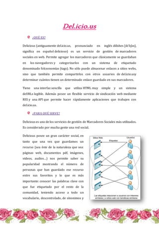 Del.icio.us
¿QUÉ ES?
Delicious (antiguamente del.icio.us, pronunciado en inglés dilíshes [dɪˈlɪʃəs],
significa en español delicioso) es un servicio de gestión de marcadores
sociales en web. Permite agregar los marcadores que clásicamente se guardaban
en los navegadores y categorizarlos con un sistema de etiquetado
denominado folcsonomías (tags). No sólo puede almacenar enlaces a sitios webs,
sino que también permite compartirlos con otros usuarios de del.icio.usy
determinar cuántos tienen un determinado enlace guardado en sus marcadores.
Tiene una interfaz sencilla que utiliza HTML muy simple y un sistema
deURLs legible. Además posee un flexible servicio de sindicación web mediante
RSS y una API que permite hacer rápidamente aplicaciones que trabajen con
del.icio.us.
¿PARA QUÉ SIRVE?
Delicious es uno de los servicios de gestión de Marcadores Sociales más utilizados.
Es considerado por mucha gente una red social.
Delicious posee un gran carácter social, en
tanto que una vez que guardamos un
recurso (sea éste de la naturaleza que sea:
páginas web, documentos pdf, imágenes,
videos, audios…) nos permite saber su
popularidad mostrando el número de
personas que han guardado ese recurso
entre sus favoritos y lo que es más
importante: conocer las palabras clave con
que fue etiquetado por el resto de la
comunidad, teniendo acceso a todo un
vocabulario, descontrolado, de sínonimos y
 