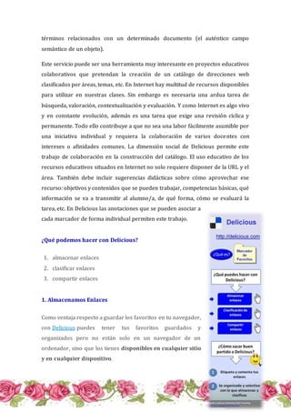 términos relacionados con un determinado documento (el auténtico campo
semántico de un objeto).
Este servicio puede ser una herramienta muy interesante en proyectos educativos
colaborativos que pretendan la creación de un catálogo de direcciones web
clasificados por áreas, temas, etc. En Internet hay multitud de recursos disponibles
para utilizar en nuestras clases. Sin embargo es necesaria una ardua tarea de
búsqueda, valoración, contextualización y evaluación. Y como Internet es algo vivo
y en constante evolución, además es una tarea que exige una revisión cíclica y
permanente. Todo ello contribuye a que no sea una labor fácilmente asumible por
una iniciativa individual y requiera la colaboración de varios docentes con
intereses o afinidades comunes. La dimensión social de Delicious permite este
trabajo de colaboración en la construcción del catálogo. El uso educativo de los
recursos educativos situados en Internet no solo requiere disponer de la URL y el
área. También debe incluir sugerencias didácticas sobre cómo aprovechar ese
recurso: objetivos y contenidos que se pueden trabajar, competencias básicas, qué
información se va a transmitir al alumno/a, de qué forma, cómo se evaluará la
tarea, etc. En Delicious las anotaciones que se pueden asociar a
cada marcador de forma individual permiten este trabajo.
¿Qué podemos hacer con Delicious?
1. almacenar enlaces
2. clasificar enlaces
3. compartir enlaces
1. Almacenamos Enlaces
Como ventaja respecto a guardar los favoritos en tu navegador,
con Delicious puedes tener tus favoritos guardados y
organizados pero no están solo en un navegador de un
ordenador, sino que los tienes disponibles en cualquier sitio
y en cualquier dispositivo.
 