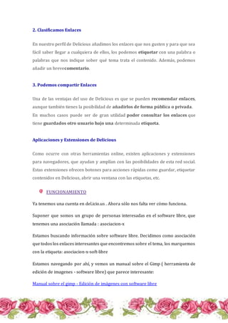 2. Clasificamos Enlaces
En nuestro perfil de Delicious añadimos los enlaces que nos gusten y para que sea
fácil saber llegar a cualquiera de ellos, los podemos etiquetar con una palabra o
palabras que nos indique sober qué tema trata el contenido. Además, podemos
añadir un brevecomentario.
3. Podemos compartir Enlaces
Una de las ventajas del uso de Delicious es que se pueden recomendar enlaces,
aunque también tienes la posibilidad de añadirlos de forma pública o privada.
En muchos casos puede ser de gran utilidad poder consultar los enlaces que
tiene guardados otro usuario bajo una determinada etiqueta.
Aplicaciones y Extensiones de Delicious
Como ocurre con otras herramientas online, existen aplicaciones y extensiones
para navegadores, que ayudan y amplían con las posibilidades de esta red social.
Estas extensiones ofrecen botones para acciones rápidas como guardar, etiquetar
contenidos en Delicious, abrir una ventana con las etiquetas, etc.
FUNCIONAMIENTO
Ya tenemos una cuenta en del.icio.us . Ahora sólo nos falta ver cómo funciona.
Suponer que somos un grupo de personas interesadas en el software libre, que
tenemos una asociación llamada : asociacion-x
Estamos buscando información sobre software libre. Decidimos como asociación
que todos los enlaces interesantes que encontremos sobre el tema, los marquemos
con la etiqueta: asociacion-x-soft-libre
Estamos navegando por ahí, y vemos un manual sobre el Gimp ( herramienta de
edición de imagenes - software libre) que parece interesante:
Manual sobre el gimp - Edición de imágenes con software libre
 