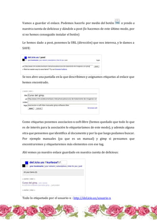 Vamos a guardar el enlace. Podemos hacerlo por medio del botón o yendo a
nuestra cuenta de delicious y dándole a post (lo hacemos de este último modo, por
si no hemos conseguido instalar el botón)
Le hemos dado a post, ponemos la URL (dirección) que nos interesa, y le damos a
SAVE:
Se nos abre una pantalla en la que describimos y asignamos etiquetas al enlace que
hemos encontrado.
Como etiquetas ponemos asociacion-x-soft-libre (hemos quedado que todo lo que
es de interés para la asociación lo etiquetaríamos de este modo), y además alguna
otra que pensemos que identifica al documento y por la que luego podamos buscar.
Por ejemplo manuales (ya que es un manual) y gimp si pensamos que
encontraremos y etiquetaremos más elementos con ese tag.
Ahí vemos ya nuestro enlace guardado en nuestra cuenta de delicious:
Todo lo etiquetado por el usuario-x : http://del.icio.us/usuario-x
 