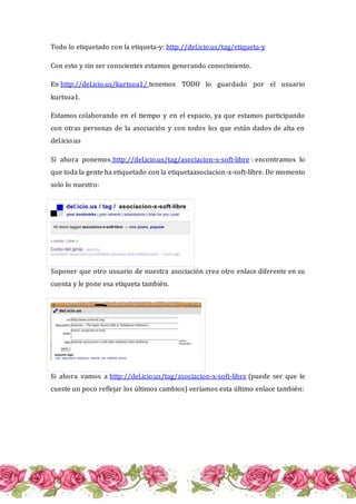 Todo lo etiquetado con la etiqueta-y: http://del.icio.us/tag/etiqueta-y
Con esto y sin ser conscientes estamos generando conocimiento.
En http://del.icio.us/kurtsoa1/ tenemos TODO lo guardado por el usuario
kurtsoa1.
Estamos colaborando en el tiempo y en el espacio, ya que estamos participando
con otras personas de la asociación y con todos los que están dados de alta en
del.icio.us
Si ahora ponemos http://del.icio.us/tag/asociacion-x-soft-libre : encontramos lo
que toda la gente ha etiquetado con la etiquetaasociacion-x-soft-libre. De momento
solo lo nuestro:
Suponer que otro usuario de nuestra asociación crea otro enlace diferente en su
cuenta y le pone esa etiqueta también.
Si ahora vamos a http://del.icio.us/tag/asociacion-x-soft-libre (puede ser que le
cueste un poco reflejar los últimos cambios) veríamos esta último enlace también:
 
