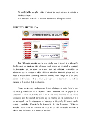  Se puede hablar, escuchar música o trabajar en grupo, mientras se consulta la
Biblioteca Digital.
 Las Bibliotecas Virtuales no necesitan de mobiliario ni amplios estantes.
BIBLIOTECA VIRTUAL UTA
Las Bibliotecas Virtuales son de gran ayuda para el acceso a la información
debido a que por medio de ellas, el usuario puede obtener en forma ágil un sinnúmero
de información que va desde un artículo hasta una referencia bibliográfica. La
información que se obtenga en dicha Biblioteca Virtual es importante porque sirve de
apoyo a las actividades científicas y educativas, teniendo varias ventajas en su uso como
permitir la transmisión del conocimiento, el acceso a la información en cualquier
momento y el incentivo de la investigación.
Siendo así necesario en el desarrollo de este trabajo para la aplicación de la base
de datos y repositorios de la Biblioteca Virtual compatible con la página de la
Universidad Técnica de Ambato con el fin de ser usada prestando así un servicio
satisfactorio para la sociedad universitaria que se beneficia de ella diariamente, y a la
vez permitiendo que los documentos se encuentren a disposición del usuario cuando
necesite consultarlos. Conociendo la importancia de esta herramienta “Bibliotecas
Virtuales”, surge el fin de promover un mejor uso de este instrumento académico y
motivar a los estudiantes en la utilización del mismo.
 
