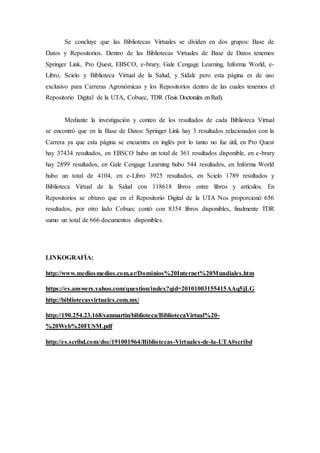 Se concluye que las Bibliotecas Virtuales se dividen en dos grupos: Base de
Datos y Repositorios. Dentro de las Bibliotecas Virtuales de Base de Datos tenemos
Springer Link, Pro Quest, EBSCO, e-brary, Gale Cengage Learning, Informa World, e-
Libro, Scielo y Biblioteca Virtual de la Salud, y Sidalc pero esta página es de uso
exclusivo para Carreras Agronómicas y los Repositorios dentro de las cuales tenemos el
Repositorio Digital de la UTA, Cobuec, TDR (Tesis Doctorales enRed).
Mediante la investigación y conteo de los resultados de cada Biblioteca Virtual
se encontró que en la Base de Datos: Springer Link hay 3 resultados relacionados con la
Carrera ya que esta página se encuentra en inglés por lo tanto no fue útil, en Pro Quest
hay 37434 resultados, en EBSCO hubo un total de 361 resultados disponible, en e-brary
hay 2899 resultados, en Gale Cengage Learning hubo 544 resultados, en Informa World
hubo un total de 4104, en e-Libro 3925 resultados, en Scielo 1789 resultados y
Biblioteca Virtual de la Salud con 118618 libros entre libros y artículos. En
Repositorios se obtuvo que en el Repositorio Digital de la UTA Nos proporcionó 656
resultados, por otro lado Cobuec contó con 8354 libros disponibles, finalmente TDR
sumo un total de 666 documentos disponibles.
LINKOGRAFÍA:
http://www.mediosmedios.com.ar/Dominios%20Internet%20Mundiales.htm
https://es.answers.yahoo.com/question/index?qid=20101003155415AAq5jLG
http://bibliotecasvirtuales.com.mx/
http://190.254.23.168/sanmartin/biblioteca/BibliotecaVirtual%20-
%20Web%20FUSM.pdf
http://es.scribd.com/doc/191001964/Bibliotecas-Virtuales-de-la-UTA#scribd
 