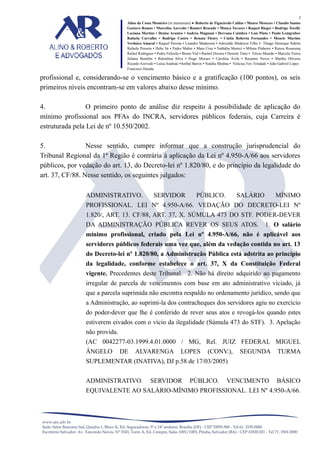 2
Alino da Costa Monteiro (in memoriam) • Roberto de Figueiredo Caldas • Mauro Menezes • Claudio Santos
Gustavo Ramos • Marcelise Azevedo • Ranieri Resende • Monya Tavares • Raquel Rieger • Rodrigo Torelly
Luciana Martins • Denise Arantes • Andréa Magnani • Dervana Coimbra • Laís Pinto • Paulo Lemgruber
Rafaela Carvalho • Rodrigo Castro • Renata Fleury • Cíntia Roberta Fernandes • Moacir Martins
Verônica Amaral • Raquel Perrota • Leandro Madureira • Adovaldo Medeiros Filho • Thiago Henrique Sidrim
Rafaela Possera • Hebe Sá • Pedro Mahin • Mara Cruz • Nathália Monici • Milena Pinheiro • Raissa Roussenq
Rafael Rodrigues • Pedro Felizola • Bruno Vial • Rachel Dovera • Desirée Timo • Tércio Mourão • Marcelo Vieira
Juliana Bomfim • Rubstênia Silva • Hugo Moraes • Carolina Ávila • Rayanne Neves • Martha Oliveira
Ricardo Azevedo • Luísa Anabuki •Aníbal Barros • Natália Medina • Vinícius Fox Trindade • João Gabriel Lopes
Francisco Harada

profissional e, considerando-se o vencimento básico e a gratificação (100 pontos), os seis
primeiros níveis encontram-se em valores abaixo desse mínimo.
4.
O primeiro ponto de análise diz respeito à possibilidade de aplicação do
mínimo profissional aos PFAs do INCRA, servidores públicos federais, cuja Carreira é
estruturada pela Lei de nº 10.550/2002.
5.
Nesse sentido, cumpre informar que a construção jurisprudencial do
Tribunal Regional da 1ª Região é contrária à aplicação da Lei nº 4.950-A/66 aos servidores
públicos, por vedação do art. 13, do Decreto-lei nº 1.820/80, e do princípio da legalidade do
art. 37, CF/88. Nesse sentido, os seguintes julgados:
ADMINISTRATIVO.

SERVIDOR

PÚBLICO.

SALÁRIO

MÍNIMO

PROFISSIONAL. LEI Nº 4.950-A/66. VEDAÇÃO DO DECRETO-LEI Nº
1.820/, ART. 13. CF/88, ART. 37, X. SÚMULA 473 DO STF. PODER-DEVER
DA ADMINISTRAÇÃO PÚBLICA REVER OS SEUS ATOS.

1. O salário

mínimo profissional, criado pela Lei nº 4.950-A/66, não é aplicável aos
servidores públicos federais uma vez que, além da vedação contida no art. 13
do Decreto-lei nº 1.820/80, a Administração Pública está adstrita ao princípio
da legalidade, conforme estabelece o art. 37, X da Constituição Federal
vigente. Precedentes deste Tribunal. 2. Não há direito adquirido ao pagamento
irregular de parcela de vencimentos com base em ato administrativo viciado, já
que a parcela suprimida não encontra respaldo no ordenamento jurídico, sendo que
a Administração, ao suprimi-la dos contracheques dos servidores agiu no exercício
do poder-dever que lhe é conferido de rever seus atos e revogá-los quando estes
estiverem eivados com o vício da ilegalidade (Súmula 473 do STF). 3. Apelação
não provida.
(AC 0042277-03.1999.4.01.0000 / MG, Rel. JUIZ FEDERAL MIGUEL
ÂNGELO

DE

ALVARENGA

LOPES

(CONV.),

SEGUNDA

TURMA

VENCIMENTO

BÁSICO

SUPLEMENTAR (INATIVA), DJ p.58 de 17/03/2005)
ADMINISTRATIVO.

SERVIDOR

PÚBLICO.

EQUIVALENTE AO SALÁRIO-MÍNIMO PROFISSIONAL. LEI Nº 4.950-A/66.

 