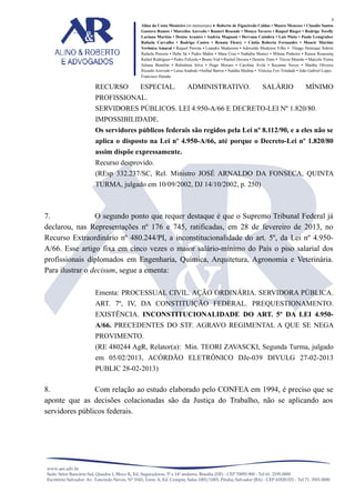4
Alino da Costa Monteiro (in memoriam) • Roberto de Figueiredo Caldas • Mauro Menezes • Claudio Santos
Gustavo Ramos • Marcelise Azevedo • Ranieri Resende • Monya Tavares • Raquel Rieger • Rodrigo Torelly
Luciana Martins • Denise Arantes • Andréa Magnani • Dervana Coimbra • Laís Pinto • Paulo Lemgruber
Rafaela Carvalho • Rodrigo Castro • Renata Fleury • Cíntia Roberta Fernandes • Moacir Martins
Verônica Amaral • Raquel Perrota • Leandro Madureira • Adovaldo Medeiros Filho • Thiago Henrique Sidrim
Rafaela Possera • Hebe Sá • Pedro Mahin • Mara Cruz • Nathália Monici • Milena Pinheiro • Raissa Roussenq
Rafael Rodrigues • Pedro Felizola • Bruno Vial • Rachel Dovera • Desirée Timo • Tércio Mourão • Marcelo Vieira
Juliana Bomfim • Rubstênia Silva • Hugo Moraes • Carolina Ávila • Rayanne Neves • Martha Oliveira
Ricardo Azevedo • Luísa Anabuki •Aníbal Barros • Natália Medina • Vinícius Fox Trindade • João Gabriel Lopes
Francisco Harada

RECURSO

ESPECIAL.

ADMINISTRATIVO.

SALÁRIO

MÍNIMO

PROFISSIONAL.
SERVIDORES PÚBLICOS. LEI 4.950-A/66 E DECRETO-LEI Nº 1.820/80.
IMPOSSIBILIDADE.
Os servidores públicos federais são regidos pela Lei nº 8.112/90, e a eles não se
aplica o disposto na Lei nº 4.950-A/66, até porque o Decreto-Lei nº 1.820/80
assim dispõe expressamente.
Recurso desprovido.
(REsp 332.237/SC, Rel. Ministro JOSÉ ARNALDO DA FONSECA, QUINTA
TURMA, julgado em 10/09/2002, DJ 14/10/2002, p. 250)

7.
O segundo ponto que requer destaque é que o Supremo Tribunal Federal já
declarou, nas Representações nº 176 e 745, ratificadas, em 28 de fevereiro de 2013, no
Recurso Extraordinário nº 480.244/PI, a inconstitucionalidade do art. 5º, da Lei nº 4.950A/66. Esse artigo fixa em cinco vezes o maior salário-mínimo do País o piso salarial dos
profissionais diplomados em Engenharia, Química, Arquitetura, Agronomia e Veterinária.
Para ilustrar o decisum, segue a ementa:
Ementa: PROCESSUAL CIVIL. AÇÃO ORDINÁRIA. SERVIDORA PÚBLICA.
ART. 7º, IV, DA CONSTITUIÇÃO FEDERAL. PREQUESTIONAMENTO.
EXISTÊNCIA. INCONSTITUCIONALIDADE DO ART. 5º DA LEI 4.950A/66. PRECEDENTES DO STF. AGRAVO REGIMENTAL A QUE SE NEGA
PROVIMENTO.
(RE 480244 AgR, Relator(a): Min. TEORI ZAVASCKI, Segunda Turma, julgado
em 05/02/2013, ACÓRDÃO ELETRÔNICO DJe-039 DIVULG 27-02-2013
PUBLIC 28-02-2013)

8.
Com relação ao estudo elaborado pelo CONFEA em 1994, é preciso que se
aponte que as decisões colacionadas são da Justiça do Trabalho, não se aplicando aos
servidores públicos federais.

 