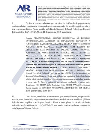 5
Alino da Costa Monteiro (in memoriam) • Roberto de Figueiredo Caldas • Mauro Menezes • Claudio Santos
Gustavo Ramos • Marcelise Azevedo • Ranieri Resende • Monya Tavares • Raquel Rieger • Rodrigo Torelly
Luciana Martins • Denise Arantes • Andréa Magnani • Dervana Coimbra • Laís Pinto • Paulo Lemgruber
Rafaela Carvalho • Rodrigo Castro • Renata Fleury • Cíntia Roberta Fernandes • Moacir Martins
Verônica Amaral • Raquel Perrota • Leandro Madureira • Adovaldo Medeiros Filho • Thiago Henrique Sidrim
Rafaela Possera • Hebe Sá • Pedro Mahin • Mara Cruz • Nathália Monici • Milena Pinheiro • Raissa Roussenq
Rafael Rodrigues • Pedro Felizola • Bruno Vial • Rachel Dovera • Desirée Timo • Tércio Mourão • Marcelo Vieira
Juliana Bomfim • Rubstênia Silva • Hugo Moraes • Carolina Ávila • Rayanne Neves • Martha Oliveira
Ricardo Azevedo • Luísa Anabuki •Aníbal Barros • Natália Medina • Vinícius Fox Trindade • João Gabriel Lopes
Francisco Harada

9.
Por fim, é preciso esclarecer que, para fins de verificação de pagamento de
mínimo salarial, considera-se como parâmetro a remuneração do servidor público e não o
seu vencimento básico. Nesse sentido, acórdão do Supremo Tribunal Federal, no Recurso
Extraordinário de nº 449.427/PR, de 21 de agosto de 2013, que afirma:
Ementa: ADMINISTRATIVO. AGRAVO REGIMENTAL NO RECURSO
EXTRAORDINÁRIO. AUSÊNCIA DE IMPUGNAÇÃO ESPECÍFICA A
FUNDAMENTO DA DECISÃO AGRAVADA. SÚMULA 284/STF. SERVIDOR
PÚBLICO.

TETO

SALARIAL

CALCULADO

COM

LASTRO

EM

VENCIMENTO BASE INFERIOR AO SALÁRIO MÍNIMO NACIONAL.
POSSIBILIDADE. PRECEDENTES DO TRIBUNAL PLENO. OFENSA AO
ART. 37, XV, DA CF. INOCORRÊNCIA. OBSERVÂNCIA DO VALOR
NOMINAL DA REMUNERAÇÃO GLOBAL DO SERVIDOR. 1. A aplicação do
art. 7º, IV, da CF aos servidores públicos leva em conta a remuneração total
recebida, não havendo óbice para a fixação de vencimento base em quantia
inferior ao salário mínimo nacional (RE 197072, Relator(a): Min. MARCO
AURÉLIO, Tribunal Pleno, DJ de 08-06-2001; RE 265129, Relator(a): Min.
ILMAR GALVÃO, Tribunal Pleno, DJ de 14-11-2002). 2. A jurisprudência do
Supremo Tribunal Federal é firme no sentido de que o princípio da irredutibilidade
salarial não é ofendido quando o valor nominal da remuneração global do servidor
é preservado. 3. Agravo regimental parcialmente conhecido e, nessa parte,
desprovido. (RE 449427 AgR, Relator(a): Min. TEORI ZAVASCKI, Segunda
Turma, julgado em 06/08/2013, ACÓRDÃO ELETRÔNICO DJe-164 DIVULG
21-08-2013 PUBLIC 22-08-2013)

10.
Desta forma, conclui-se primeiramente que o entendimento jurisprudencial
sobre o tema é contrário à extensão do salário-mínimo profissional aos servidores públicos
federais, estes regidos pelo Regime Jurídico Único e com plano de carreira definido.
Ademais, o valor definido na Lei nº 4.950-A/66 teve sua inconstitucionalidade reconhecida
pelo Supremo Tribunal Federal.

 
