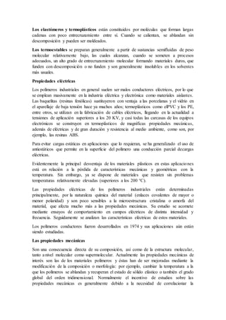 Los elastómeros y termoplásticos están constituidos por moléculas que forman largas
cadenas con poco entrecruzamiento entre sí. Cuando se calientan, se ablandan sin
descomposición y pueden ser moldeados.
Los termoestables se preparan generalmente a partir de sustancias semifluidas de peso
molecular relativamente bajo, las cuales alcanzan, cuando se someten a procesos
adecuados, un alto grado de entrecruzamiento molecular formando materiales duros, que
funden con descomposición o no funden y son generalmente insolubles en los solventes
más usuales.
Propiedades eléctricas
Los polímeros industriales en general suelen ser malos conductores eléctricos, por lo que
se emplean masivamente en la industria eléctrica y electrónica como materiales aislantes.
Las baquelitas (resinas fenólicas) sustituyeron con ventaja a las porcelanas y el vidrio en
el aparellaje de baja tensión hace ya muchos años; termoplásticos como elPVC y los PE,
entre otros, se utilizan en la fabricación de cables eléctricos, llegando en la actualidad a
tensiones de aplicación superiores a los 20 KV, y casi todas las carcasas de los equipos
electrónicos se construyen en termoplásticos de magníficas propiedades mecánicas,
además de eléctricas y de gran duración y resistencia al medio ambiente, como son, por
ejemplo, las resinas ABS.
Para evitar cargas estáticas en aplicaciones que lo requieran, se ha generalizado el uso de
antiestáticos que permite en la superficie del polímero una conducción parcial decargas
eléctricas.
Evidentemente la principal desventaja de los materiales plásticos en estas aplicaciones
está en relación a la pérdida de características mecánicas y geométricas con la
temperatura. Sin embargo, ya se dispone de materiales que resisten sin problemas
temperaturas relativamente elevadas (superiores a los 200 °C).
Las propiedades eléctricas de los polímeros industriales están determinadas
principalmente, por la naturaleza química del material (enlaces covalentes de mayor o
menor polaridad) y son poco sensibles a la microestructura cristalina o amorfa del
material, que afecta mucho más a las propiedades mecánicas. Su estudio se acomete
mediante ensayos de comportamiento en campos eléctricos de distinta intensidad y
frecuencia. Seguidamente se analizan las características eléctricas de estos materiales.
Los polímeros conductores fueron desarrollados en 1974 y sus aplicaciones aún están
siendo estudiadas.
Las propiedades mecánicas
Son una consecuencia directa de su composición, así como de la estructura molecular,
tanto a nivel molecular como supermolecular. Actualmente las propiedades mecánicas de
interés son las de los materiales polímeros y éstas han de ser mejoradas mediante la
modificación de la composición o morfología: por ejemplo, cambiar la temperatura a la
que los polímeros se ablandan y recuperan el estado de sólido elástico o también el grado
global del orden tridimensional. Normalmente el incentivo de estudios sobre las
propiedades mecánicas es generalmente debido a la necesidad de correlacionar la
 