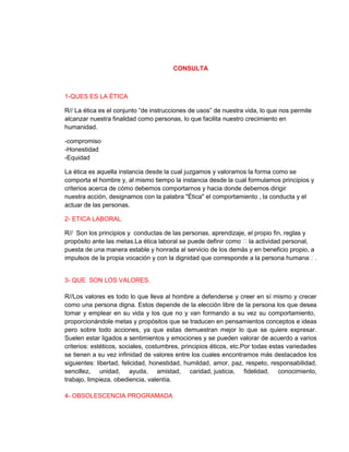 CONSULTA



1-QUES ES LA ÉTICA

R// La ética es el conjunto “de instrucciones de usos” de nuestra vida, lo que nos permite
alcanzar nuestra finalidad como personas, lo que facilita nuestro crecimiento en
humanidad.

-compromiso
-Honestidad
-Equidad

La ética es aquella instancia desde la cual juzgamos y valoramos la forma como se
comporta el hombre y, al mismo tiempo la instancia desde la cual formulamos principios y
criterios acerca de cómo debemos comportarnos y hacia donde debemos dirigir
nuestra acción, designamos con la palabra "Ética" el comportamiento , la conducta y el
actuar de las personas.

2- ETICA LABORAL

R// Son los principios y conductas de las personas, aprendizaje, el propio fin, reglas y
propósito ante las metas.La ética laboral se puede definir como ʺla actividad personal,
puesta de una manera estable y honrada al servicio de los demás y en beneficio propio, a
impulsos de la propia vocación y con la dignidad que corresponde a la persona humanaʺ.


3- QUE SON LOS VALORES.

R//Los valores es todo lo que lleva al hombre a defenderse y creer en sí mismo y crecer
como una persona digna. Estos depende de la elección libre de la persona los que desea
tomar y emplear en su vida y los que no y van formando a su vez su comportamiento,
proporcionándole metas y propósitos que se traducen en pensamientos conceptos e ideas
pero sobre todo acciones, ya que estas demuestran mejor lo que se quiere expresar.
Suelen estar ligados a sentimientos y emociones y se pueden valorar de acuerdo a varios
criterios: estéticos, sociales, costumbres, principios éticos, etc.Por todas estas variedades
se tienen a su vez infinidad de valores entre los cuales encontramos más destacados los
siguientes: libertad, felicidad, honestidad, humildad, amor, paz, respeto, responsabilidad,
sencillez, unidad, ayuda, amistad, caridad, justicia, fidelidad, conocimiento,
trabajo, limpieza, obediencia, valentía.

4- OBSOLESCENCIA PROGRAMADA
 