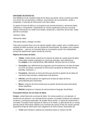 UNA BASE DE DATOS ES:
Una biblioteca ha de mantener listas de los libros que posee, de los usuarios que tiene,
una clínica, de sus pacientes y médicos, una empresa, de sus productos, ventas y
empleados. A este tipo de información se le llama datos.
Un gestor de base de datos es un programa que permite introducir y almacenar datos,
ordenarlos y manipularlos. Organizarlos de manera significativa para que se pueda
obtener información no visible como totales, tendencias o relaciones de otro tipo. Debe
permitir en principio:
-Introducir datos
-Almacenar datos
-Recuperar datos y trabajar con ellos
Todo esto se puede hacer con una caja de zapatos, lápiz y papel; pero a medida que la
cantidad de datos aumenta, han de cambiar las herramientas. Se pueden usar carpetas,
archivadores…, pero en un momento dado es conveniente acudir a los ordenadores,
aunque las operaciones siguen siendo las mismas.
Objetos de la base de datos
 Tablas: unidad donde crearemos el conjunto de datos de nuestra base de datos.
Estos datos estarán ordenados en columnas verticales. Aquí definiremos
los campos y sus características. Más adelante veremos qué es un campo.
 Consultas: aquí definiremos las preguntas que formularemos a la base de datos
con el fin de extraer y presentar la información resultante de diferentes formas
(pantalla, impresora...)
 Formulario: elemento en forma de ficha que permite la gestión de los datos de
una forma más cómoda y visiblemente más atractiva.
 Informe: permite preparar los registros de la base de datos de forma
personalizada para imprimirlos.
 Macro: conjunto de instrucciones que se pueden almacenar para automatizar
tareas repetitivas.
 Módulo: programa o conjunto de instrucciones en lenguaje Visual Basic
Conceptos básicos de una base de datos
Campo: unidad básica de una base de datos. Un campo puede ser, por ejemplo, el
nombre de una persona. Los nombres de los campos, no pueden empezar con espacios
en blanco y caracteres especiales. No pueden llevar puntos, ni signos de exclamación o
corchetes. Si pueden tener espacios en blanco en el medio. La descripción de un campo,
permite aclarar información referida a los nombres del campo. El tipo de campo, permite
especificar el tipo de información que cargáramos en dicho campo, esta puede ser:
 Texto: para introducir cadenas de caracteres hasta un máximo de 255
 