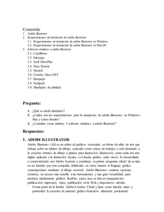 Contenido
1. Adobe illustrator
2. Requerimientos de instalación de adobe illustrator
2.1. Requerimientos de instalación de adobe illustrator en Windows
2.2. Requerimientos de instalación de adobe illustrator en MacOS
3. Software similares a adobe illustrator
3.1. CorelDraw
3.2. Inkscape
3.3. Serif DrawPlus
3.4. Xara Xtreme
3.5. Skencil
3.6. Creative Docs.NET
3.7. Bosquejo
3.8. Sodipodi
3.9. Diseñador de afinidad
Pregunta:
1. ¿Qué es adobe ilustrador?
2. ¿Cuáles son los requerimientos para la instalación de adobe illustrator en Windows,
Mac y Linux-ubunto?
3. ¿Consultar como mínimo 5 software similares a adobe illustrator?
Respuestas:
1. ADOBE ILLUSTRATOR
Adobe Illustrator (AI) es un editor de gráficos vectoriales en forma de taller de arte que
trabaja sobre un tablero de dibujo, conocido como «mesa de trabajo» y está destinado a
la creación artística de dibujo y pintura para ilustración (ilustración como rama del arte
digital aplicado a la ilustración técnica o el diseño gráfico, entre otros). Es desarrollado
y comercializado por Adobe Systems y constituye su primer programa oficial de su tipo
en ser lanzado por esta compañía definiendo en cierta manera el lenguaje gráfico
contemporáneo mediante el dibujo vectorial. Adobe Illustrator contiene opciones
creativas, un acceso más sencillo a las herramientas y una gran versatilidad para
producir rápidamente gráficos flexibles cuyos usos se dan en (maquetación-
publicación) impresión, vídeo, publicación en la Web y dispositivos móviles.
Forma parte de la familia Adobe Creative Cloud y tiene como función única y
primordial la creación de material gráfico-ilustrativo altamente profesional
 