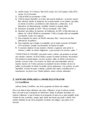 2. macOS versión 10.12 (Sierra), Mac OS X versión 10.11 (El Capitan) o Mac OS X
versión 10.10 (Yosemite).
3. 2 GB de RAM (se recomiendan 8 GB).
4. 2 GB de espacio disponible en el disco duro para la instalación; se necesita espacio
libre adicional durante la instalación (no se puede instalar en un volumen que utilice
un sistema de archivos con distinción entre mayúsculas y minúsculas, ni en
dispositivos de almacenamiento extraíbles basados en memoria flash).
5. Resolución de pantalla de 1024 × 768 (se recomienda 1280 × 800).
6. Opcional: para utilizar las funciones de rendimiento de GPU: el Mac debe tener un
mínimo de 1 GB de VRAM (se recomiendan 2 GB) y el equipo debe ser compatible
con OpenGL versión 4.0 o superior.
7. Para comprobar los valores de VRAM, seleccione Mac > Acerca de este Mac
(información de gráficos).
8. Para comprobar que el equipo es compatible con la versión necesaria de OpenGL
(4.0 o posterior), consulte este documento de Soporte de Apple.
9. Es necesario disponer de una conexión a Internet y registrarse para activar el
software y validar los abonos obligatorios, y para acceder a los servicios online. *
*AVISO PARA EL USUARIO: para poder activar y utilizar este producto se necesita
una conexión a Internet, un ID de Adobe y aceptar el contrato de licencia del producto.
Este producto se puede integrar con otros servicios online de Adobe o de terceros o
permitir el acceso a ellos. Los servicios de Adobe solo están disponibles para los
usuarios mayores de 13 años y precisan la aceptación de otros términos de uso y la
política de privacidad de Adobe. Es posible que las aplicaciones y los servicios no estén
disponibles en todos los países o idiomas y pueden estar sujetos a modificaciones o
cancelaciones sin previo aviso. Pueden aplicarse cuotas o abonos adicionales.
3. SOFWARE SIMILARES A ADOBE ILLUSTRATOR
3.1. CorelDraw
software diseño, CorelDraw, uno de los programas de diseño más antiguos.
Esta es sin duda la mejor alternativa que existe a Illustrator ya que el software permite
hacer casi todo lo que el programa de Adobe hace. Quizás la principal desventaja con
respecto a Illustrator es que al tratarse de un programa de marca no es nada asequible desde
el punto de vista económico, aunque sigue siendo más barato que acudir a Adobe. Pero
estamos hablando de uno de los programas de diseño más antiguos que existen en el
mercado.
 