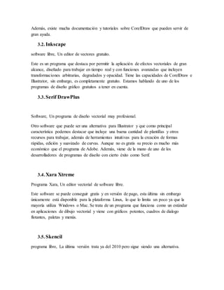 Además, existe mucha documentación y tutoriales sobre CorelDraw que pueden servir de
gran ayuda.
3.2. Inkscape
software libre, Un editor de vectores gratuito.
Este es un programa que destaca por permitir la aplicación de efectos vectoriales de gran
alcance, diseñado para trabajar en tiempo real y con funciones avanzadas que incluyen
transformaciones arbitrarias, degradados y opacidad. Tiene las capacidades de CorelDraw e
Illustrator, sin embargo, es completamente gratuito. Estamos hablando de uno de los
programas de diseño gráfico gratuitos a tener en cuenta.
3.3. Serif DrawPlus
Software, Un programa de diseño vectorial muy profesional.
Otro software que puede ser una alternativa para Illustrator y que como principal
característica podemos destacar que incluye una buena cantidad de plantillas y otros
recursos para trabajar, además de herramientas intuitivas para la creación de formas
rápidas, edición y suavizado de curvas. Aunque no es gratis su precio es mucho más
económico que el programa de Adobe. Además, viene de la mano de uno de los
desarrolladores de programas de diseño con cierto éxito como Serif.
3.4. Xara Xtreme
Programa Xara, Un editor vectorial de software libre.
Este software se puede conseguir gratis y en versión de pago, esta última sin embargo
únicamente está disponible para la plataforma Linux, lo que lo limita un poco ya que la
mayoría utiliza Windows o Mac. Se trata de un programa que funciona como un estándar
en aplicaciones de dibujo vectorial y viene con gráficos potentes, cuadros de dialogo
flotantes, paletas y menús.
3.5. Skencil
programa libre, La última versión trata ya del 2010 pero sigue siendo una alternativa.
 