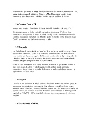 Se trata de otra aplicación de código abierto que también está diseñada para sistemas Linux,
aunque también se puede utilizar en Windows y Mac. El programa permite dibujar
diagramas y hacer ilustraciones, e incluso permite importar archivos de Adobe.
3.6. Creative Docs.NET
software para vectores, Un software de diseño vectorial disponible solo para PCs.
Este es un programa de diseño vectorial que funciona con sistema Windows; tiene
características que permiten el dibujo de varios textos y formas, además de que también
permite a los usuarios interactuar con diferentes estilos y atributos sobre el mismo marco.
También cuenta con una función para arrastrar y soltar.
3.7. Bosquejo
Los diseñadores de la experiencia del usuario y de la interfaz de usuario se vuelven locos
por esta nueva aplicación. Sketch ya es un favorito entre el experto y es bien conocido
como no sólo una alternativa superior de Illustrator, sino también un digno competidor de
Photoshop. Tiene un precio de 99 dólares. Las grandes empresas, como Apple, Google,
Facebook, Dropbox son grandes fans de Sketch también.
Sketch es ideal para diseñar todo, desde interfaces de usuario de aplicaciones móviles a
sitios web, iconos, logotipos y todo lo demás. Sketch también cuenta con varias
características únicas, como el redondeo de formas a su borde de píxel más cercano y la
representación de texto nativo.
3.8. Sodipodi
Sodipodi, es una aplicación de dibujo vectorial, posee una interfaz muy sencilla y fácil de
usar, cuenta con antialiasing, transparencia alpha y fuentes vectoriales, dibuja formas,
contornos, utiliza gradientes, colores y edita directamente en XML. Los gráficos podrán ser
redimensionados sin disminuir su calidad. El formato con que trabaja es el SVG pudiendo
exportarlo a PNG, JPG o GIF y poder darle retoques con otros programas de edición de
imágenes.
3.9. Diseñadorde afinidad
 