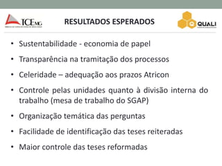 RESULTADOS ESPERADOS
• Sustentabilidade - economia de papel
• Transparência na tramitação dos processos
• Celeridade – adequação aos prazos Atricon
• Controle pelas unidades quanto à divisão interna do
trabalho (mesa de trabalho do SGAP)
• Organização temática das perguntas
• Facilidade de identificação das teses reiteradas
• Maior controle das teses reformadas
 