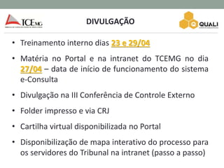 DIVULGAÇÃO
• Treinamento interno dias 23 e 29/04
• Matéria no Portal e na intranet do TCEMG no dia
27/04 – data de início de funcionamento do sistema
e-Consulta
• Divulgação na III Conferência de Controle Externo
• Folder impresso e via CRJ
• Cartilha virtual disponibilizada no Portal
• Disponibilização de mapa interativo do processo para
os servidores do Tribunal na intranet (passo a passo)
 