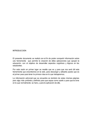 INTRODUCCION
El presente documento se realizó con el fin de poder compartir información sobre
una herramienta que permite la creación de útiles aplicaciones que apoyan la
educación, con el objetivo de desarrollar aspectos cognitivos y lógicos en los
estudiantes.
Por esta razón en primer lugar se resalta que es y para que nos será útil esta
herramienta que encontramos en la web, para descargar y utilizarla puesto que es
el primer paso para tener la primera idea en lo que trabajaremos.
La información adicional que se encuentra es también de estas mismas páginas
pero algo más profundo y definido para que sepas como usarlo o para que te sirve
en lo que normalmente se hará, y para la aplicación de ella.
 
