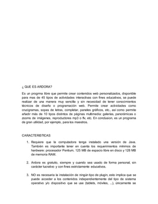 ¿ QUE ES ARDORA?
Es un progrma libre que permite crear contenidos web personalizados, disponible
para mas de 45 tipos de actividades interactivas con fines educativos, se puede
realizar de una manera muy sencilla y sin necesidad de tener conocimientos
técnicos de diseño o programación web. Permite crear actividades como
crucigramas, sopas de letras, completar, paneles gráficos, etc., así como permite
añadir más de 10 tipos distintos de páginas multimedia: galerías, panorámicas o
zooms de imágenes, reproductores mp3 o flv, etc. En conclusion, es un programa
de gran utilidad, por ejemplo, para los maestros.
CARACTERISTICAS
1. Requiere que la computadora tenga instalado una versión de Java.
También es importante tener en cuenta los requerimientos mínimos de
hardware: procesador Pentium, 125 MB de espacio libre en disco y 128 MB
de memoria RAM.
2. Ardora es gratuito, siempre y cuando sea usado de forma personal, sin
carácter lucrativo y con fines estrictamente educativos.
3. NO es necesaria la instalación de ningún tipo de plugin, esto implica que se
puede acceder a los contenidos independientemente del tipo de sistema
operativo y/o dispositivo que se use (tablets, móviles, ...), únicamente se
 