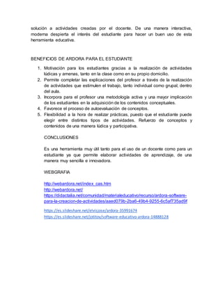 solución a actividades creadas por el docente. De una manera interactiva,
moderna despierta el interés del estudiante para hacer un buen uso de esta
herramienta educativa.
BENEFICIOS DE ARDORA PARA EL ESTUDIANTE
1. Motivación para los estudiantes gracias a la realización de actividades
lúdicas y amenas, tanto en la clase como en su propio domicilio.
2. Permite completar las explicaciones del profesor a través de la realización
de actividades que estimulen el trabajo, tanto individual como grupal, dentro
del aula.
3. Incorpora para el profesor una metodología activa y una mayor implicación
de los estudiantes en la adquisición de los contenidos conceptuales.
4. Favorece el proceso de autoevaluación de conceptos.
5. Flexibilidad a la hora de realizar prácticas, puesto que el estudiante puede
elegir entre distintos tipos de actividades. Refuerzo de conceptos y
contenidos de una manera lúdica y participativa.
CONCLUSIONES
Es una herramienta muy útil tanto para el uso de un docente como para un
estudiante ya que permite elaborar actividades de aprendizaje, de una
manera muy sencilla e innovadora.
WEBGRAFIA
http://webardora.net/index_cas.htm
http://webardora.net/
https://didactalia.net/comunidad/materialeducativo/recurso/ardora-software-
para-la-creacion-de-actividades/aaed079b-2ba6-49b4-9255-6c5af735ad9f
https://es.slideshare.net/elvisjose/ardora-35991674
https://es.slideshare.net/jotitov/software-educativo-ardora-14888128
 