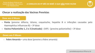 portaldeboaspraticas.iff.fiocruz.br
A CONSULTA DO 9º MÊS DO BEBÊ: O QUE NÃO PODE FALTAR
Checar a realização das Vacinas Previstas
• Penta (previne difteria, tétano, coqueluche, hepatite B e infecções causadas pelo
Haemophilus influenzae B) – 3ª dose
• Vacina Poliomielite 1, 2 e 3 (inativada) - (VIP) - (previne poliomielite) – 3ª dose
Doses aos 9 Meses
Dose aos 6 Meses
• Febre Amarela – uma dose (previne a febre amarela)
 