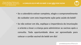 portaldeboaspraticas.iff.fiocruz.br
A CONSULTA DO 9º MÊS DO BEBÊ: O QUE NÃO PODE FALTAR
• Se o calendário estiver completo, elogie o comprometimento
do cuidador com esta importante ação pela saúde do bebê!
• Se não estiver em dia, explique a importância da imunização
e oriente a levar a criança para administrar as vacinas após a
consulta. Toda oportunidade deve ser aproveitada para
colocar o cartão vacinal do bebê em dia!
 