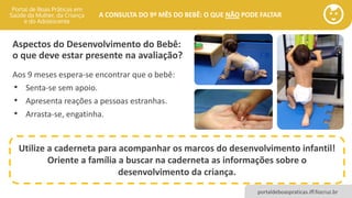 portaldeboaspraticas.iff.fiocruz.br
A CONSULTA DO 9º MÊS DO BEBÊ: O QUE NÃO PODE FALTAR
Aspectos do Desenvolvimento do Bebê:
o que deve estar presente na avaliação?
Utilize a caderneta para acompanhar os marcos do desenvolvimento infantil!
Oriente a família a buscar na caderneta as informações sobre o
desenvolvimento da criança.
Aos 9 meses espera-se encontrar que o bebê:
• Senta-se sem apoio.
• Apresenta reações a pessoas estranhas.
• Arrasta-se, engatinha.
 