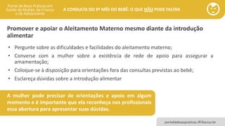 portaldeboaspraticas.iff.fiocruz.br
A CONSULTA DO 9º MÊS DO BEBÊ: O QUE NÃO PODE FALTAR
Promover e apoiar o Aleitamento Materno mesmo diante da introdução
alimentar
A mulher pode precisar de orientações e apoio em algum
momento e é importante que ela reconheça nos profissionais
essa abertura para apresentar suas dúvidas.
• Pergunte sobre as dificuldades e facilidades do aleitamento materno;
• Converse com a mulher sobre a existência de rede de apoio para assegurar a
amamentação;
• Coloque-se à disposição para orientações fora das consultas previstas ao bebê;
• Esclareça dúvidas sobre a introdução alimentar
 