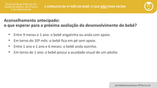 portaldeboaspraticas.iff.fiocruz.br
A CONSULTA DO 9º MÊS DO BEBÊ: O QUE NÃO PODE FALTAR
Aconselhamento antecipado:
o que esperar para a próxima avaliação do desenvolvimento do bebê?
• Entre 9 meses e 1 ano: o bebê engatinha ou anda com apoio.
• Em torno do 10º mês: o bebê fica em pé sem apoio.
• Entre 1 ano e 1 ano e 6 meses: o bebê anda sozinho.
• Em torno de 1 ano: o bebê possui a acuidade visual de um adulto.
 