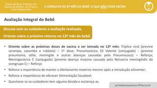portaldeboaspraticas.iff.fiocruz.br
A CONSULTA DO 9º MÊS DO BEBÊ: O QUE NÃO PODE FALTAR
Avaliação Integral do Bebê
Discuta com os cuidadores a avaliação realizada.
Oriente sobre o próximo retorno no 12º mês do bebê.
• Oriente sobre as próximas doses de vacina a ser tomada no 12º mês: Tríplice viral (previne
sarampo, caxumba e rubéola) – 1ª dose; Pneumocócica 10 Valente (conjugada) - (previne
pneumonia, otite, meningite e outras doenças causadas pelo Pneumococo) – Reforço;
Meningocócica C (conjugada) (previne doença invasiva causada pela Neisseria meningitidis do
sorogrupo C) – Reforço
• Reforce a importância de manter o Aleitamento materno mesmo após a introdução alimentar;
• Reforce a importância de oferecer Alimentação Saudável;
• Questione se os cuidadores tem alguma dúvida e esclareça-as.
 