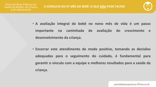 portaldeboaspraticas.iff.fiocruz.br
A CONSULTA DO 9º MÊS DO BEBÊ: O QUE NÃO PODE FALTAR
• A avaliação integral do bebê no nono mês de vida é um passo
importante na caminhada de avaliação do crescimento e
desenvolvimento da criança.
• Encerrar este atendimento de modo positivo, tomando as decisões
adequadas para o seguimento do cuidado, é fundamental para
garantir o vínculo com a equipe e melhores resultados para a saúde da
criança.
 