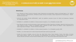 portaldeboaspraticas.iff.fiocruz.br
A CONSULTA DO 9º MÊS DO BEBÊ: O QUE NÃO PODE FALTAR
Referências
• Brasil. Ministério da Saúde. Secretaria de Atenção à Saúde. Departamento de Atenção Básica. Cadernos de Atenção Básica n.º 33 - Saúde da
criança: crescimento e desenvolvimento / Ministério da Saúde. Secretaria de Atenção à Saúde. Departamento de Atenção Básica. – Brasília :
Ministério da Saúde, 2012.
• INSTITUTE FOR CLINICAL SYSTEMS IMPROVEMENT. Health care guidelines: preventive services for children and adolescents. Disponível
em: <http://www.icsi.org/>.
• BEHRMAN, R. E.; KLIEGMAN, R. M; JENSEN, H. B. Nelson textbook of pediatrics. 17. ed. Philadelphia: Saunders, 2003.
• Brasil. Ministério da Saúde. Secretaria de Atenção à Saúde. Departamento de Ações Programáticas Estratégicas. Agenda de compromissos para a
saúde integral da criança e redução da mortalidade infantil / Ministério da Saúde, Secretaria de Atenção à Saúde, Departamento de
Ações Programáticas Estratégicas. – Brasília: Ministério da Saúde,2004.
• BEHRMAN, R. E.; KLIEGMAN, R. M; JENSEN, H. B. Nelson textbook of pediatrics. 17. ed. Philadelphia: Saunders, 2003.
• ROURKE, L. et al. Rourke baby record: evidence based infant/child health maintenance guide. 2006.
• Almeida, Ana Claudia de, Mendes, Larissa da Costa, Sad, Izabela Rocha, Ramos, Eloane Gonçalves, Fonseca, Vânia Matos, & Peixoto,
Maria Virginia Marques. (2016). Uso de instrumento de acompanhamento do crescimento e desenvolvimento da criança no Brasil –
Revisão sistemática de literatura. Revista Paulista de Pediatria, 34(1), 122-131. https://dx.doi.org/10.1016/j.rppede.2015.12.002.
 