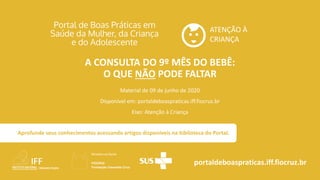 ATENÇÃO À
CRIANÇA
portaldeboaspraticas.iff.fiocruz.br
Material de 09 de junho de 2020
Disponível em: portaldeboaspraticas.iff.fiocruz.br
Eixo: Atenção à Criança
Aprofunde seus conhecimentos acessando artigos disponíveis na biblioteca do Portal.
A CONSULTA DO 9º MÊS DO BEBÊ:
O QUE NÃO PODE FALTAR
 