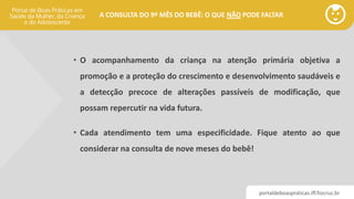 portaldeboaspraticas.iff.fiocruz.br
A CONSULTA DO 9º MÊS DO BEBÊ: O QUE NÃO PODE FALTAR
• O acompanhamento da criança na atenção primária objetiva a
promoção e a proteção do crescimento e desenvolvimento saudáveis e
a detecção precoce de alterações passíveis de modificação, que
possam repercutir na vida futura.
• Cada atendimento tem uma especificidade. Fique atento ao que
considerar na consulta de nove meses do bebê!
 