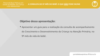 portaldeboaspraticas.iff.fiocruz.br
A CONSULTA DO 9º MÊS DO BEBÊ: O QUE NÃO PODE FALTAR
Objetivo dessa apresentação:
• Apresentar um guia para a realização da consulta de acompanhamento
do Crescimento e Desenvolvimento da Criança na Atenção Primária, no
9º mês de vida do bebê.
 